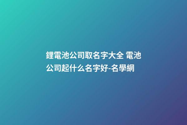 鋰電池公司取名字大全 電池公司起什么名字好-名學網